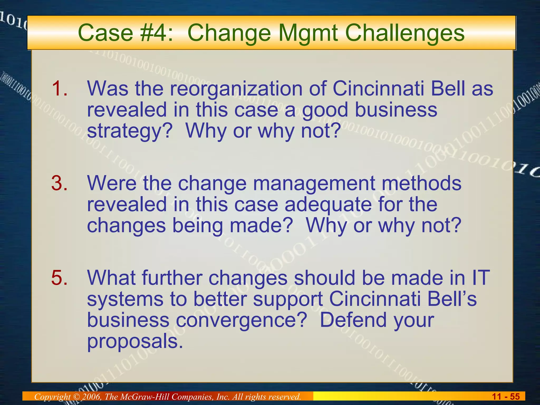 Case #4:  Change Mgmt Challenges Was the reorganization of Cincinnati Bell as revealed in this case a good business strategy?  Why or why not? Were the change management methods revealed in this case adequate for the changes being made?  Why or why not? What further changes should be made in IT systems to better support Cincinnati Bell’s business convergence?  Defend your proposals. 