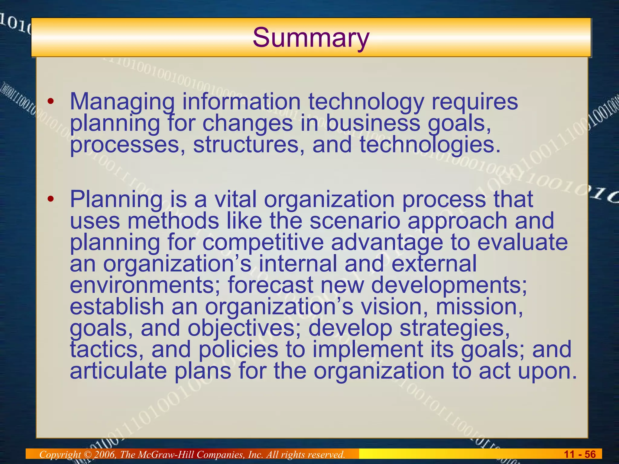 Summary Managing information technology requires planning for changes in business goals, processes, structures, and technologies.  Planning is a vital organization process that uses methods like the scenario approach and planning for competitive advantage to evaluate an organization’s internal and external environments; forecast new developments; establish an organization’s vision, mission, goals, and objectives; develop strategies, tactics, and policies to implement its goals; and articulate plans for the organization to act upon. 