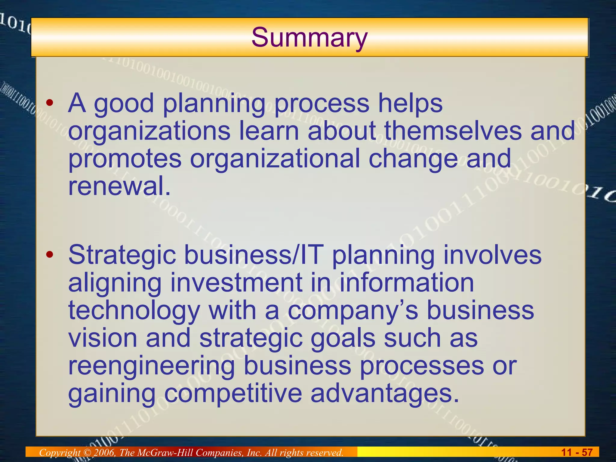 Summary A good planning process helps organizations learn about themselves and promotes organizational change and renewal. Strategic business/IT planning involves aligning investment in information technology with a company’s business vision and strategic goals such as reengineering business processes or gaining competitive advantages. 