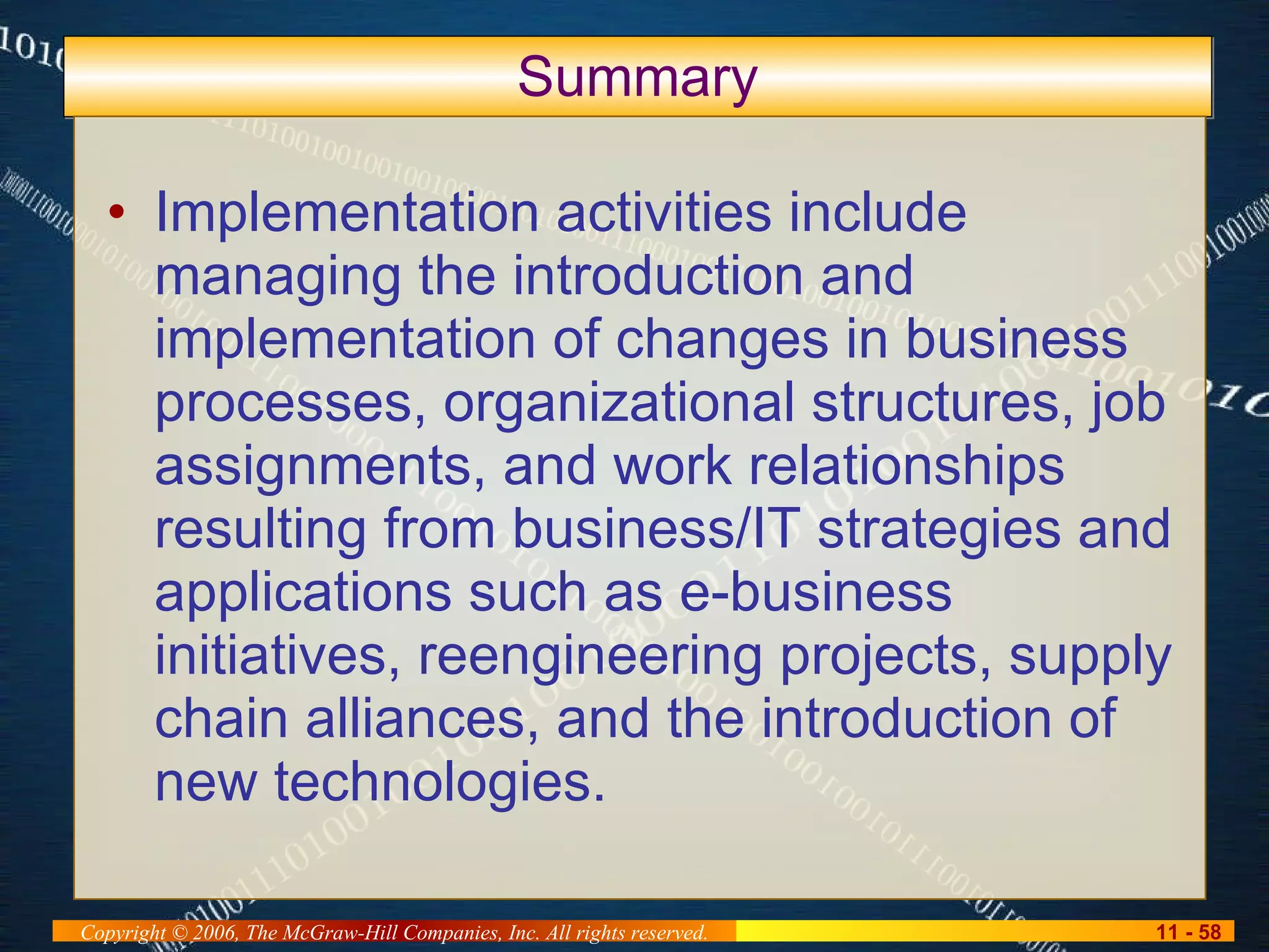 Summary Implementation activities include managing the introduction and implementation of changes in business processes, organizational structures, job assignments, and work relationships resulting from business/IT strategies and applications such as e-business initiatives, reengineering projects, supply chain alliances, and the introduction of new technologies. 