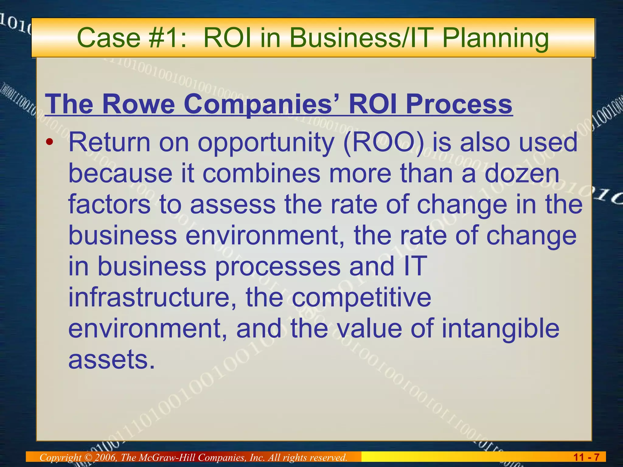 Case #1:  ROI in Business/IT Planning The Rowe Companies’ ROI Process Return on opportunity (ROO) is also used because it combines more than a dozen factors to assess the rate of change in the business environment, the rate of change in business processes and IT infrastructure, the competitive environment, and the value of intangible assets. 