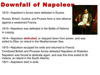 Downfall of Napoleon .  1812—Napoleon’s forces were defeated in Russia. Russia, Britain, Austria, and Prussia form a new alliance  against a weakened France. 1813—Napoleon was defeated in the Battle of Nations  in Leipzig. 1814—Napoleon  abdicated,  or stepped down from power, and was exiled to Elba, an island in the Mediterranean Sea. 1815—Napoleon escaped his exile and returned to France. Combined British and Prussian forces defeated Napoleon at Waterloo. Napoleon was forced to abdicate again, and was this time exiled to St. Helena, an island in the South Atlantic. 1821—Napoleon died in exile. 5 