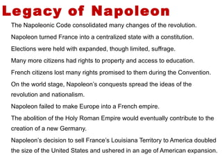 Legacy of Napoleon The Napoleonic Code consolidated many changes of the revolution. Napoleon turned France into a centralized state with a constitution. Elections were held with expanded, though limited, suffrage. Many more citizens had rights to property and access to education. French citizens lost many rights promised to them during the Convention. On the world stage, Napoleon’s conquests spread the ideas of the revolution and nationalism. Napoleon failed to make Europe into a French empire. The abolition of the Holy Roman Empire would eventually contribute to the creation of a new Germany.  Napoleon’s decision to sell France’s Louisiana Territory to America doubled the size of the United States and ushered in an age of American expansion.  5 