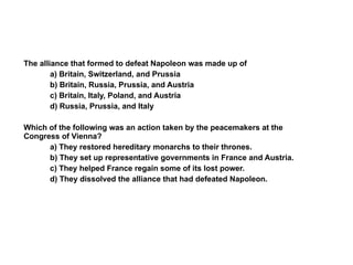 The alliance that formed to defeat Napoleon was made up of a) Britain, Switzerland, and Prussia b) Britain, Russia, Prussia, and Austria c) Britain, Italy, Poland, and Austria d) Russia, Prussia, and Italy Which of the following was an action taken by the peacemakers at the Congress of Vienna? a) They restored hereditary monarchs to their thrones.  b) They set up representative governments in France and Austria.  c) They helped France regain some of its lost power. d) They dissolved the alliance that had defeated Napoleon. Section 5 Assessment 5 