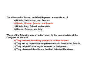 The alliance that formed to defeat Napoleon was made up of a) Britain, Switzerland, and Prussia b) Britain, Russia, Prussia, and Austria c) Britain, Italy, Poland, and Austria d) Russia, Prussia, and Italy Which of the following was an action taken by the peacemakers at the Congress of Vienna? a) They restored hereditary monarchs to their thrones.   b) They set up representative governments in France and Austria.  c) They helped France regain some of its lost power. d) They dissolved the alliance that had defeated Napoleon. Section 5 Assessment 5 
