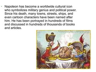Napoleon has become a worldwide cultural icon who symbolizes military genius and political power. Since his death, many towns, streets, ships, and even cartoon characters have been named after him. He has been portrayed in hundreds of films and discussed in hundreds of thousands of books and articles. 