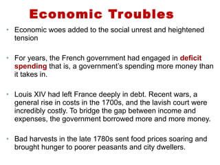 Economic Troubles Economic woes added to the social unrest and heightened tension For years, the French government had engaged in  deficit spending  that is, a government’s spending more money than it takes in. Louis XIV had left France deeply in debt. Recent wars, a general rise in costs in the 1700s, and the lavish court were incredibly costly. To bridge the gap between income and expenses, the government borrowed more and more money. Bad harvests in the late 1780s sent food prices soaring and brought hunger to poorer peasants and city dwellers. 1 