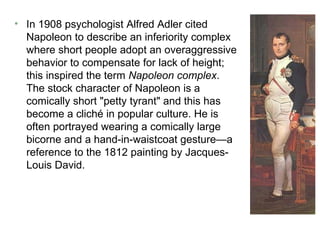 In 1908 psychologist Alfred Adler cited Napoleon to describe an inferiority complex where short people adopt an overaggressive behavior to compensate for lack of height; this inspired the term  Napoleon complex . The stock character of Napoleon is a comically short "petty tyrant" and this has become a cliché in popular culture. He is often portrayed wearing a comically large bicorne and a hand-in-waistcoat gesture—a reference to the 1812 painting by Jacques-Louis David. 