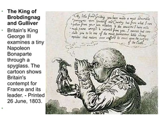 The King of Brobdingnag and Gulliver Britain's King George III examines a tiny Napoleon Bonaparte through a spyglass. The cartoon shows Britain's contempt for France and its leader. - Printed 26 June, 1803.   