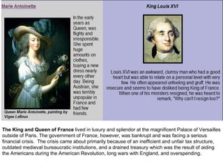 The King and Queen of France  lived in luxury and splendor at the magnificent Palace of Versailles outside of Paris. The government of France, however, was bankrupt and was facing a serious financial crisis.  The crisis came about primarily because of an inefficient and unfair tax structure, outdated medieval bureaucratic institutions, and a drained treasury which was the result of aiding the Americans during the American Revolution, long wars with England, and overspending.  
