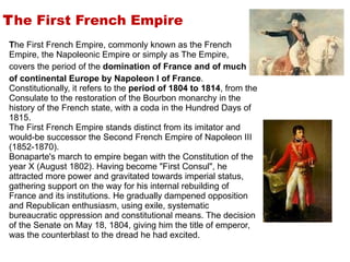 T he First French Empire T he First French Empire, commonly known as the French Empire, the Napoleonic Empire or simply as The Empire,  covers the period of the  domination of France and of much  of continental Europe by Napoleon I of France . Constitutionally, it refers to the  period of 1804 to 1814 , from the Consulate to the restoration of the Bourbon monarchy in the history of the French state, with a coda in the Hundred Days of 1815. The First French Empire stands distinct from its imitator and would-be successor the Second French Empire of Napoleon III (1852-1870). Bonaparte's march to empire began with the Constitution of the year X (August 1802). Having become "First Consul", he attracted more power and gravitated towards imperial status, gathering support on the way for his internal rebuilding of France and its institutions. He gradually dampened opposition and Republican enthusiasm, using exile, systematic bureaucratic oppression and constitutional means. The decision of the Senate on May 18, 1804, giving him the title of emperor, was the counterblast to the dread he had excited. 