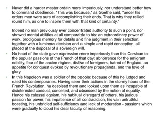 Never did a harder master ordain more imperiously, nor understand better how to command obedience. "This was because," as Goethe said, "under his orders men were sure of accomplishing their ends. That is why they rallied round him, as one to inspire them with that kind of certainty." Indeed no man previously ever concentrated authority to such a point, nor showed mental abilities at all comparable to his: an extraordinary power of work, prodigious memory for details and fine judgment in their selection; together with a luminous decision and a simple and rapid conception, all placed at the disposal of a sovereign will.   No head of the state gave expression more imperiously than this Corsican to the popular passions of the French of that day: abhorrence for the emigrant nobility, fear of the ancien régime, dislike of foreigners, hatred of England, an appetite for conquest evoked by revolutionary propaganda, and the love of glory.   I n this Napoleon was a soldier of the people: because of this he judged and ruled his contemporaries. Having seen their actions in the stormy hours of the French Revolution, he despised them and looked upon them as incapable of disinterested conduct, conceited, and obsessed by the notion of equality. Hence his colossal egoism, his habitual disregard of others, his jealous passion for power, his impatience of all contradiction, his vain untruthful boasting, his unbridled self-sufficiency and lack of moderation - passions which were gradually to cloud his clear faculty of reasoning.   