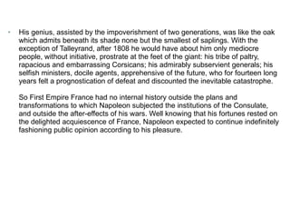 His genius, assisted by the impoverishment of two generations, was like the oak which admits beneath its shade none but the smallest of saplings. With the exception of Talleyrand, after 1808 he would have about him only mediocre people, without initiative, prostrate at the feet of the giant: his tribe of paltry, rapacious and embarrassing Corsicans; his admirably subservient generals; his selfish ministers, docile agents, apprehensive of the future, who for fourteen long years felt a prognostication of defeat and discounted the inevitable catastrophe. So First Empire France had no internal history outside the plans and transformations to which Napoleon subjected the institutions of the Consulate, and outside the after-effects of his wars. Well knowing that his fortunes rested on the delighted acquiescence of France, Napoleon expected to continue indefinitely fashioning public opinion according to his pleasure.   