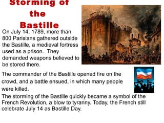 Storming of the  Bastille The commander of the Bastille opened fire on the  crowd, and a battle ensued, in which many people  were killed.  The storming of the Bastille quickly became a symbol of the French Revolution, a blow to tyranny. Today, the French still celebrate July 14 as Bastille Day.  1 On July 14, 1789, more than 800 Parisians gathered outside the Bastille, a medieval fortress used as a prison.  They demanded weapons believed to be stored there. 