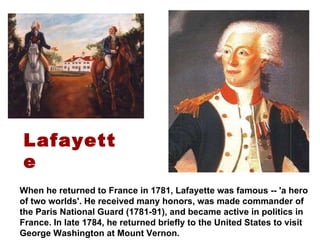 When he returned to France in 1781, Lafayette was famous -- 'a hero of two worlds'. He received many honors, was made commander of the Paris National Guard (1781-91), and became active in politics in France. In late 1784, he returned briefly to the United States to visit George Washington at Mount Vernon. Lafayette 