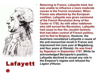 Returning to France, Lafayette tried, but was unable to influence a more moderate course in the French revolution. When France was attacked by the European coalition, Lafayette was given command of the French Revolution Army of the Center in 1792. As with other noblemen who still served the Revolution, Lafayette had cause to fear the  Jacobin  factions that had taken control of French politics, and he fled to Belgium.  However, the Austrians considered Lafayette a cause of the anti-monarchial revolt in France and imprisoned him (one year at Magdeburg, and four years at Olmutz).  He was freed by Napoleon in September 1797 . While he acknowledged Bonaparte's position, Lafayette declined to accept any role in the Emperor's regime and refused the  Legion d'Honor . Lafayette 