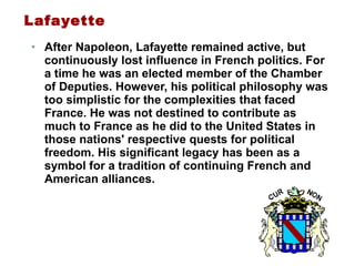 Lafayette After Napoleon, Lafayette remained active, but continuously lost influence in French politics. For a time he was an elected member of the Chamber of Deputies. However, his political philosophy was too simplistic for the complexities that faced France. He was not destined to contribute as much to France as he did to the United States in those nations' respective quests for political freedom. His significant legacy has been as a symbol for a tradition of continuing French and American alliances. 