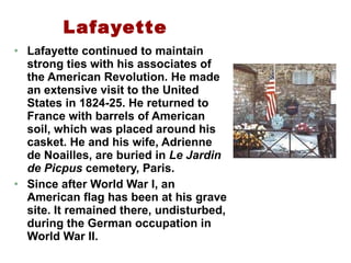 Lafayette Lafayette continued to maintain strong ties with his associates of the American Revolution. He made an extensive visit to the United States in 1824-25. He returned to France with barrels of American soil, which was placed around his casket. He and his wife, Adrienne de Noailles, are buried in  Le Jardin de Picpus  cemetery, Paris.  Since after World War I, an American flag has been at his grave site. It remained there, undisturbed, during the German occupation in World War II.  