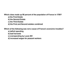 Section 1 Assessment Which class made up 98 percent of the population of France in 1789? a) the First Estate b) the Second Estate c) the Third Estate d) the First and Second estates combined Which of the following was  not  a cause of France’s economic troubles? a) deficit spending b) bad harvests c) overspending by Louis XIV d) increased wages for peasant workers 1 