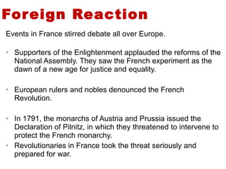 Foreign Reaction Events in France stirred debate all over Europe. Supporters of the Enlightenment applauded the reforms of the National Assembly. They saw the French experiment as the dawn of a new age for justice and equality. European rulers and nobles denounced the French Revolution. In 1791, the monarchs of Austria and Prussia issued the Declaration of Pilnitz, in which they threatened to intervene to protect the French monarchy. Revolutionaries in France took the threat seriously and prepared for war.  2 
