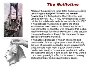 The Guillotine Although the guillotine's fame dates from its extensive use during the  Reign of Terror  of the  French Revolution , the first guillotine-like instrument was used as early as 1307. It may have been used earlier but the first solid evidence is its use in Ireland in 1307. It was not used much until it became the official instrument of execution for the French revolution. It was named for Dr. Guillotin, who proposed that such a machine be used for official executions. It was actually constructed by others, though his name was forever associated with the machine.   It was adopted because it was an egalitarian and humanitarian form of capital punishment. Previously the form of execution depended in part on a person's class. A noble might merit a quick blow from the headsman's axe (the custom was to offer a tip to the executioner to ensure a swift death), but if you were a commoner, you might suffer the torture of a drawing and quartering or some equally painful death.  