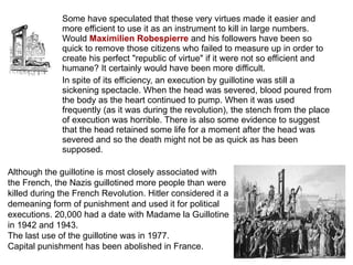 Some have speculated that these very virtues made it easier and more efficient to use it as an instrument to kill in large numbers. Would  Maximilien Robespierre   and his followers have been so quick to remove those citizens who failed to measure up in order to create his perfect "republic of virtue" if it were not so efficient and humane? It certainly would have been more difficult. In spite of its efficiency, an execution by guillotine was still a sickening spectacle. When the head was severed, blood poured from the body as the heart continued to pump. When it was used frequently (as it was during the revolution), the stench from the place of execution was horrible. There is also some evidence to suggest that the head retained some life for a moment after the head was severed and so the death might not be as quick as has been supposed. Although the guillotine is most closely associated with the French, the Nazis guillotined more people than were killed during the French Revolution. Hitler considered it a demeaning form of punishment and used it for political executions. 20,000 had a date with Madame la Guillotine in 1942 and 1943.  The last use of the guillotine was in 1977.  Capital punishment has been abolished in France. 