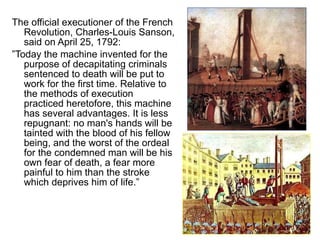 The official executioner of the French Revolution, Charles-Louis Sanson, said on April 25, 1792: ” Today the machine invented for the purpose of decapitating criminals sentenced to death will be put to work for the first time. Relative to the methods of execution practiced heretofore, this machine has several advantages. It is less repugnant: no man's hands will be tainted with the blood of his fellow being, and the worst of the ordeal for the condemned man will be his own fear of death, a fear more painful to him than the stroke which deprives him of life.” 