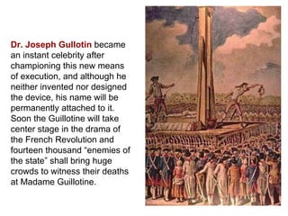Dr. Joseph Gullotin  became an instant celebrity after championing this new means of execution, and although he neither invented nor designed the device, his name will be permanently attached to it.  Soon the Guillotine will take center stage in the drama of the French Revolution and fourteen thousand “enemies of the state” shall bring huge crowds to witness their deaths at Madame Guillotine. 