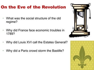 On the Eve of the Revolution What was the social structure of the old regime? Why did France face economic troubles in 1789? Why did Louis XVI call the Estates General? Why did a Paris crowd storm the Bastille? 1 