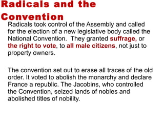 Radicals and the Convention Radicals took control of the Assembly and called for the election of a new legislative body called the National Convention.  They granted  suffrage,  or  the right to vote , to  all male citizens , not just to property owners.  The convention set out to erase all traces of the old order. It voted to abolish the monarchy and declare France a republic. The Jacobins, who controlled the Convention, seized lands of nobles and abolished titles of nobility.  3 