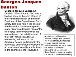 Georges-Jacques Danton Georges Jacques Danton  (26 October 1759 – 5 April 1794) was a leading figure in the early stages of the French Revolution and the first President of the Committee of Public Safety. Danton's role in the onset of the Revolution has been disputed; many historians describe him as "the chief force in the overthrow of the monarchy and the establishment of the First French Republic“.   A moderating influence on the Jacobins, he was guillotined by the advocates of revolutionary terror after accusations of venality and leniency to the enemies of the Revolution. According to a biographer, "Danton's height was colossal, his make athletic, his features strongly marked, coarse,  and displeasing; his voice shook the domes of the halls".  He said to his executioner:  "Don't forget to show my head to the people. It's well worth seeing." 
