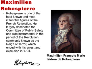 Maximilien Robespierre Robespierre is one of the best-known and most influential figures of the French Revolution. He largely dominated the Committee of Public Safety and was instrumental in the period of the Revolution commonly known as the Reign of Terror, which ended with his arrest and execution in 1794. Maximilien François Marie Isidore de Robespierre 