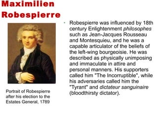 Robespierre was influenced by 18th century Enlightenment  philosophes  such as Jean-Jacques Rousseau and Montesquieu, and he was a capable articulator of the beliefs of the left-wing bourgeoisie. He was described as physically unimposing and immaculate in attire and personal manners. His supporters called him "The Incorruptible", while his adversaries called him the "Tyrant" and  dictateur sanguinaire  (bloodthirsty dictator). Maximilien Robespierre Portrait of Robespierre after his election to the Estates General, 1789 