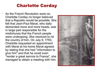 Charlotte Corday As the French Revolution wore on, Charlotte Corday no longer believed that a Republic would be possible. She felt that Jean-Paul Marat, who daily demanded more and more heads, was in large part responsible for the misfortunes that the French people were undergoing. She resolved to rid the country of him. On July 9, 1793, Charlotte requested an appointment with Marat at his home Marat agreed; by stating that she had "information to give him" and that he could even "render a great service to France", she managed to obtain a meeting with him.  