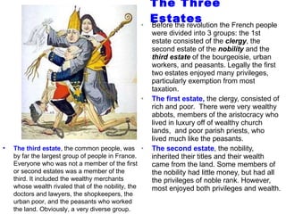 The Three Estates Before the revolution the French people were divided into 3 groups: the 1st estate consisted of the  clergy , the second estate of the  nobility  and the  third estate  of the bourgeoisie, urban workers, and peasants. Legally the first two estates enjoyed many privileges, particularly exemption from most taxation. The first estate,  the clergy, consisted of rich and poor.  There were very wealthy abbots, members of the aristocracy who lived in luxury off of wealthy church lands,  and poor parish priests, who lived much like the peasants. The second estate , the nobility, inherited their titles and their wealth came from the land. Some members of the nobility had little money, but had all the privileges of noble rank. However, most enjoyed both privileges and wealth.  The third estate , the common people, was by far the largest group of people in France. Everyone who was not a member of the first or second estates was a member of the third. It included the wealthy merchants whose wealth rivaled that of the nobility, the doctors and lawyers, the shopkeepers, the urban poor, and the peasants who worked the land. Obviously, a very diverse group. 