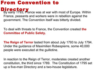 From Convention to Directory  By early 1793, France was at war with most of Europe. Within France, peasants and workers were in rebellion against the government. The Convention itself was bitterly divided.  To deal with threats to France, the Convention created  the   Committee of Public Safety.  The Reign of Terror  lasted from about July 1793 to July 1794. Under the guidance of Maximilien Robespierre, some 40,000 people were executed at the guillotine.  In reaction to the Reign of Terror, moderates created another constitution, the third since 1789.  The Constitution of 1795 set up a five-man Directory and a two-house legislature.  3 