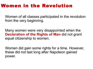 Women in the Revolution Women of all classes participated in the revolution from the very beginning.  Many women were very disappointed when the  Declaration of the Rights of Man  did not grant equal citizenship to women.  Women did gain some rights for a time. However, these did not last long after Napoleon gained power.  3 