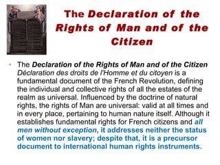 The  Declaration of the Rights of Man and of the Citizen The  Declaration of the Rights of Man and of the Citizen   Déclaration des droits de l'Homme et du citoyen  is a fundamental document of the French Revolution, defining the individual and collective rights of all the estates of the realm as universal. Influenced by the doctrine of natural rights, the rights of Man are universal: valid at all times and in every place, pertaining to human nature itself. Although it establishes fundamental rights for French citizens and  all men without exception , it addresses neither the status of women nor slavery; despite that, it is a precursor document to international human rights instruments. 