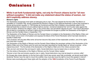 Omissions ! While it set forth fundamental rights, not only for French citizens but for "all men without exception," it did not make any statement about the status of women, nor did it explicitly address slavery. Women's rights The Declaration recognized most rights as belonging only to men. This was despite the fact that after The March on Versailles on 5 October1789, women presented the Women's Petition to the National Assembly in which they proposed a decree giving women equality. In 1790 Nicolas de Condorcet and Etta Palm d’Aelders unsuccessfully called on the National Assembly to extend civil and political rights to women. Condorcet declared that “and he who votes against the right of another, whatever the religion, color, or sex of that other, has henceforth adjured his own". The French Revolution did not lead to a recognition of women’s rights and this prompted de Gouges to publish the Declaration of the Rights of Woman and the Female Citizen in September 1791. [12] The Declaration of the Rights of Woman and the Female Citizen is modeled on the Declaration of the Rights of Man and of the Citizen and is ironic in formulation and exposes the failure of the French Revolution which had been devoted to equality It states that: “ This revolution will only take effect when all women become fully aware of their deplorable condition, and of the rights they have lost in society”. The  Declaration of the Rights of Woman and the Female Citizen  follows the seventeen articles of the  Declaration of the Rights of Man and of the Citizen  point for point and has been described by Camille Naish as “almost a parody... of the original document”. The first article of the  Declaration of the Rights of Man and of the Citizen  proclaims that: “ Men are born and remain free and equal in rights. Social distinctions may be based only on common utility.” The first article of  Declaration of the Rights of Woman and the Female Citizen  replied: “ Woman is born free and remains equal to man in rights. Social distinctions may only be based on common utility”. De Gouges also draws attention to the fact that under French law women were fully punishable, yet denied equal rights, declaring “Women have the right to mount the scaffold, they must also have the right to mount the speaker’s rostrum”. [13] Women were eventually given these rights with the adoption of the  1946  Constitution of the French Fourth Republic 