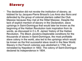 Slavery The declaration did not revoke the institution of slavery, as lobbied for by Jacques-Pierre Brissot's  Les Amis des Noirs  and defended by the group of colonial planters called the Club Massiac because they met at the Hôtel Massiac. Despite the lack of explicit mention of slavery in the Declaration, slave uprisings in Saint-Domingue that would later be known as the beginning of the Haitian Revolution took inspiration from its words, as discussed in C.L.R. James' history of the Haitian Revolution,  The Black Jacobins .Deplorable conditions for the thousands of slaves in Saint-Domingue, the most profitable slave colony in the world, also led to the uprisings which would be known as the first successful slave revolt in the New World. Slavery in the French colonies was abolished in 1794, but reinstated by Napoleon in 1802. The colony of Saint-Domingue declared its independence in 1804. 