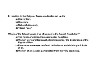 Section 3 Assessment In reaction to the Reign of Terror, moderates set up the a) Convention. b) Directory. c) National Assembly. d) “Great Fear.” Which of the following was true of women in the French Revolution? a) The rights of women increased under Napoleon. b) Women were granted equal citizenship under the Declaration of the Rights of Man.  c) Peasant women were confined to the home and did not participate at all.  d) Women of all classes participated from the very beginning. 3 