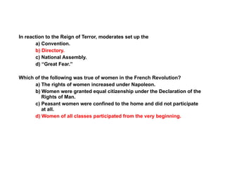 Section 3 Assessment In reaction to the Reign of Terror, moderates set up the a) Convention. b) Directory. c) National Assembly. d) “Great Fear.” Which of the following was true of women in the French Revolution? a) The rights of women increased under Napoleon. b) Women were granted equal citizenship under the Declaration of the Rights of Man.  c) Peasant women were confined to the home and did not participate at all.  d) Women of all classes participated from the very beginning. 3 
