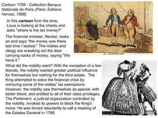 In this  cartoon  from the time, Louis is looking at the chests and asks "where is the tax money?" Cartoon 1789 - Collection Banque Nationale de Paris (Paris: Editions Hervas, 1988)   The financial minister, Necker, looks on and says "the money was there last time I looked." The nobles and clergy are sneaking out the door carrying sacks of money, saying "We have it." What did the nobility want? With the exception of a few liberals, the nobility wanted greater political influence for themselves but nothing for the third estate.  The King attempted to solve the financial crisis by removing some of the nobles' tax exemptions. However, the nobility saw themselves as special, with better blood, and entitled to all of their class privileges.  The Parlement, a judicial organization controlled by the nobility, invoked its powers to block the King's move. He was forced reluctantly to call a meeting of the Estates General in 1788. 