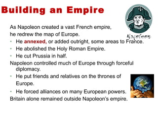 Building an Empire  As Napoleon created a vast French empire,  he redrew the map of Europe. He  annexed,  or added outright, some areas to France. He abolished the Holy Roman Empire. He cut Prussia in half.  Napoleon controlled much of Europe through forceful diplomacy.  He put friends and relatives on the thrones of  Europe. He forced alliances on many European powers.  Britain alone remained outside Napoleon’s empire.  4 
