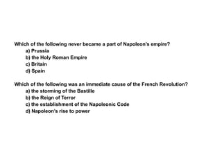 Section 4 Assessment Which of the following never became a part of Napoleon’s empire? a) Prussia b) the Holy Roman Empire c) Britain d) Spain Which of the following was an immediate cause of the French Revolution? a) the storming of the Bastille b) the Reign of Terror c) the establishment of the Napoleonic Code d) Napoleon’s rise to power 4 