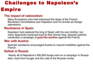 Challenges to Napoleon’s Empire The impact of nationalism Many Europeans who had welcomed the ideas of the French Revolution nevertheless saw Napoleon and his armies as foreign oppressors.  Resistance in Spain Napoleon had replaced the king of Spain with his own brother, but many Spaniards remained loyal to their former king. Spanish patriots conducted a campaign of  guerrilla warfare  against the French.  War with Austria Spanish resistance encouraged Austria to resume hostilities against the French.  Defeat in Russia   Nearly all of Napoleon’s 400,000 troops sent on a campaign in Russia died, most from hunger and the cold of the Russian winter.  5 