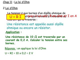 2 Loi d’Ohm
La tension U aux bornes d’un dipôle ohmique de
résistance R est proportionnelle à l’intensité du
courant qui le traverse :
Une résistance est appelée aussi dipôle
ohmique ou encore un résistor.
U = R I avec U en volt, R en ohm et I en A
Chap 11 : La loi d’Ohm
Application :
Une résistance de 10 Ω est traversée par un
courant de 0,2 A. Calculer la tension entre ses
bornes.
Réponse : on applique la loi d’Ohm
U = RI = 10 x 0,2 = 2 V
 