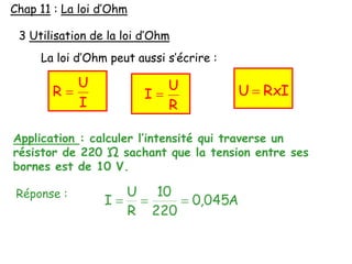 3 Utilisation de la loi d’Ohm
La loi d’Ohm peut aussi s’écrire :
I
U
R RxIU
R
U
I
Application : calculer l’intensité qui traverse un
résistor de 220 Ώ sachant que la tension entre ses
bornes est de 10 V.
Réponse :
A045,0
220
10
R
U
I
Chap 11 : La loi d’Ohm
 