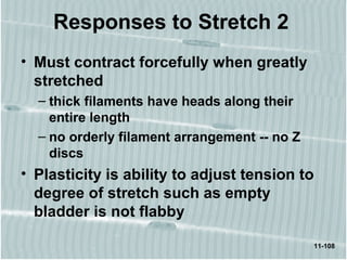 11-108
• Must contract forcefully when greatly
stretched
– thick filaments have heads along their
entire length
– no orderly filament arrangement -- no Z
discs
• Plasticity is ability to adjust tension to
degree of stretch such as empty
bladder is not flabby
Responses to Stretch 2
 
