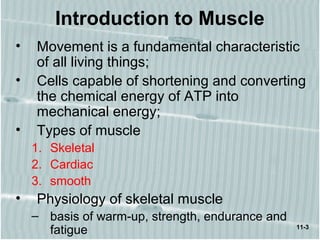 11-3
Introduction to Muscle
• Movement is a fundamental characteristic
of all living things;
• Cells capable of shortening and converting
the chemical energy of ATP into
mechanical energy;
• Types of muscle
1. Skeletal
2. Cardiac
3. smooth
• Physiology of skeletal muscle
– basis of warm-up, strength, endurance and
fatigue
 